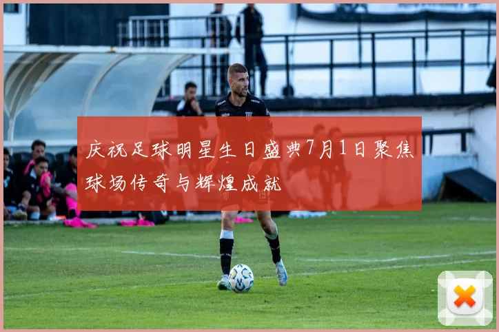 庆祝足球明星生日盛典7月1日聚焦球场传奇与辉煌成就