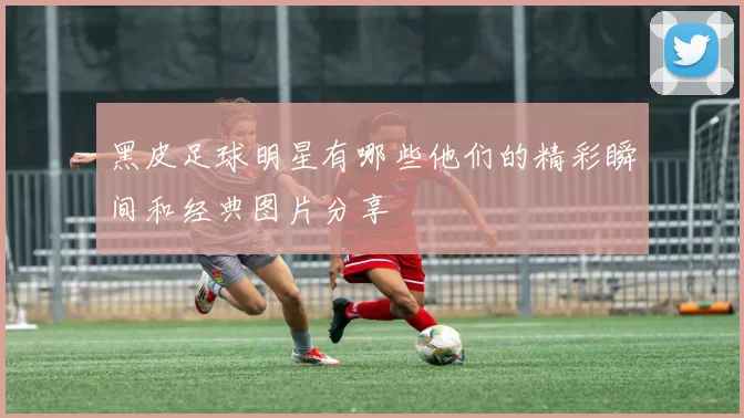 黑皮足球明星有哪些他们的精彩瞬间和经典图片分享