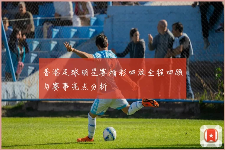 香港足球明星赛精彩回放全程回顾与赛事亮点分析