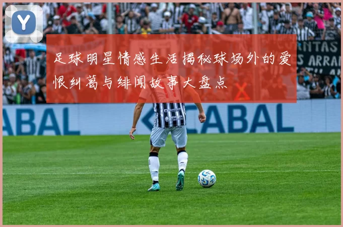 足球明星情感生活揭秘球场外的爱恨纠葛与绯闻故事大盘点
