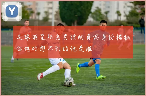 足球明星阳光男孩的真实身份揭秘你绝对想不到的他是谁