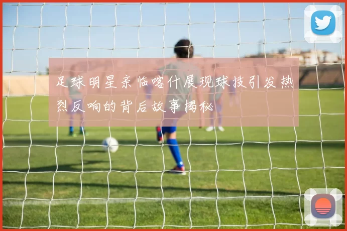 足球明星亲临喀什展现球技引发热烈反响的背后故事揭秘