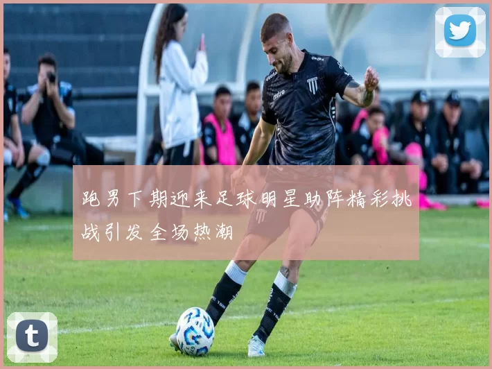 跑男下期迎来足球明星助阵精彩挑战引发全场热潮