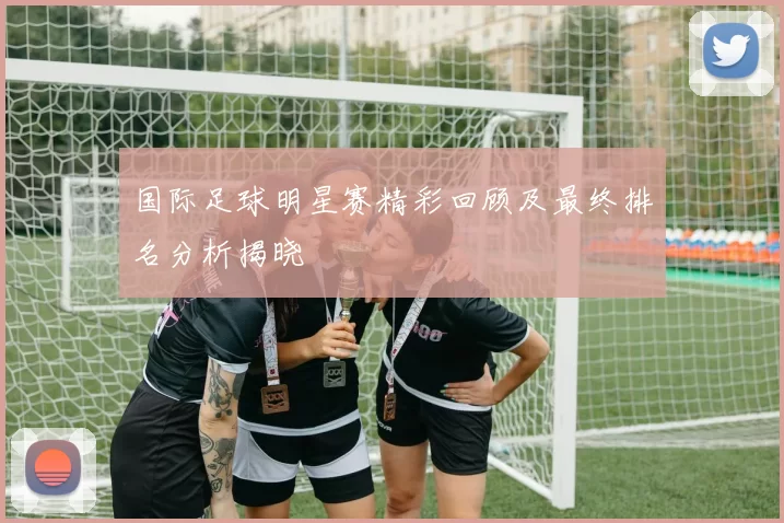 国际足球明星赛精彩回顾及最终排名分析揭晓