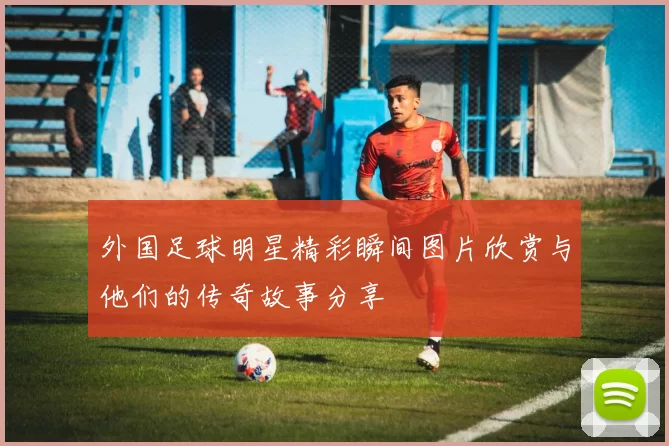 外国足球明星精彩瞬间图片欣赏与他们的传奇故事分享