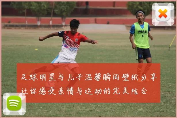 足球明星与儿子温馨瞬间壁纸分享让你感受亲情与运动的完美结合