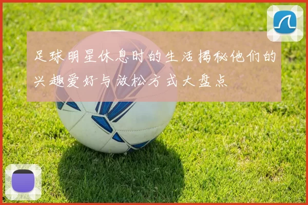 足球明星休息时的生活揭秘他们的兴趣爱好与放松方式大盘点