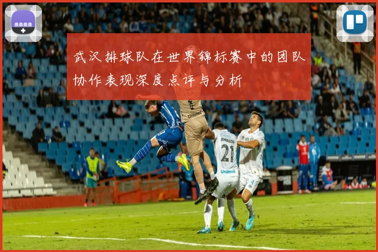 武汉排球队在世界锦标赛中的团队协作表现深度点评与分析