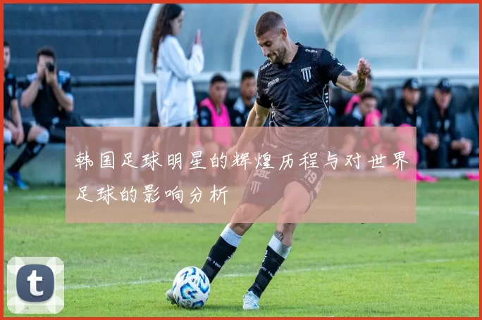 韩国足球明星的辉煌历程与对世界足球的影响分析