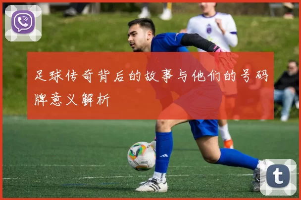 足球传奇背后的故事与他们的号码牌意义解析