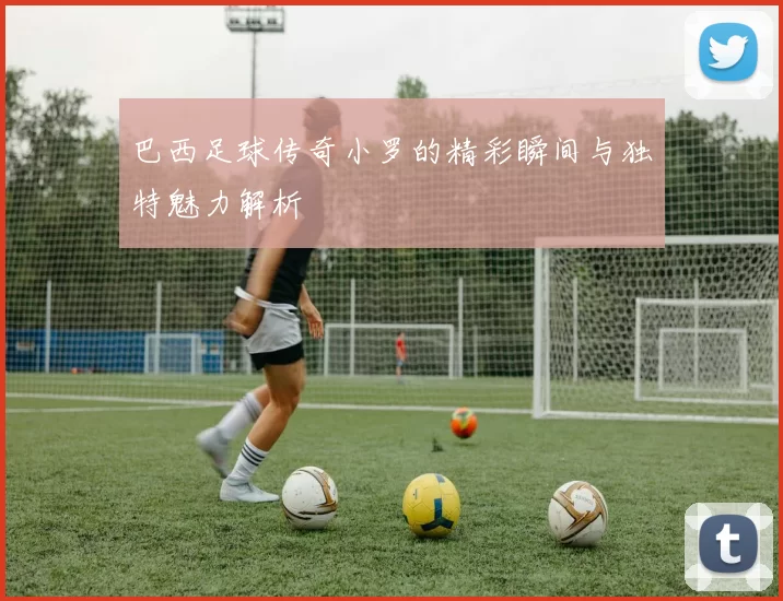 巴西足球传奇小罗的精彩瞬间与独特魅力解析