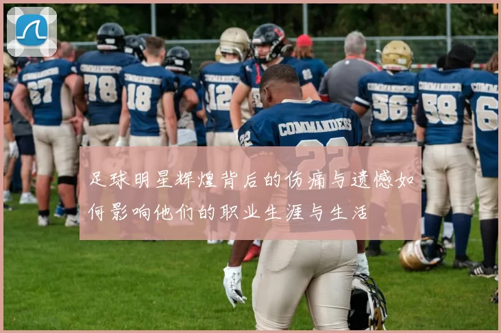 足球明星辉煌背后的伤痛与遗憾如何影响他们的职业生涯与生活