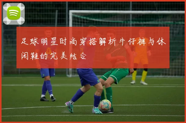 足球明星时尚穿搭解析牛仔裤与休闲鞋的完美结合