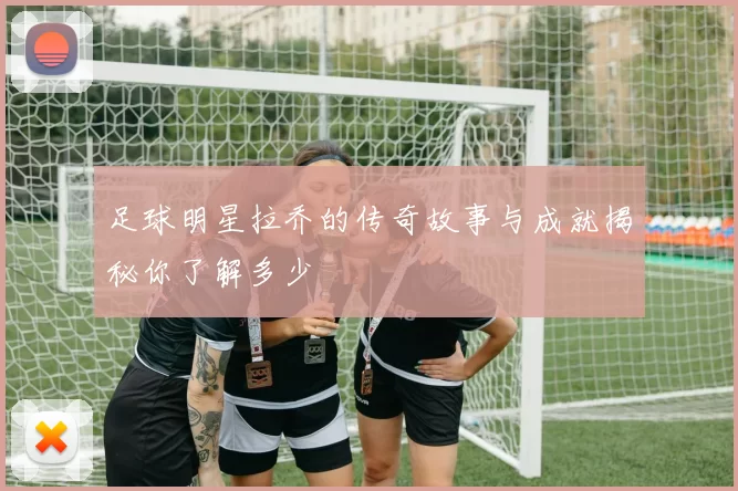 足球明星拉乔的传奇故事与成就揭秘你了解多少