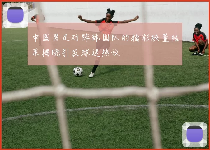 中国男足对阵韩国队的精彩较量结果揭晓引发球迷热议