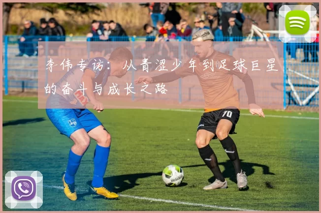 李伟专访：从青涩少年到足球巨星的奋斗与成长之路