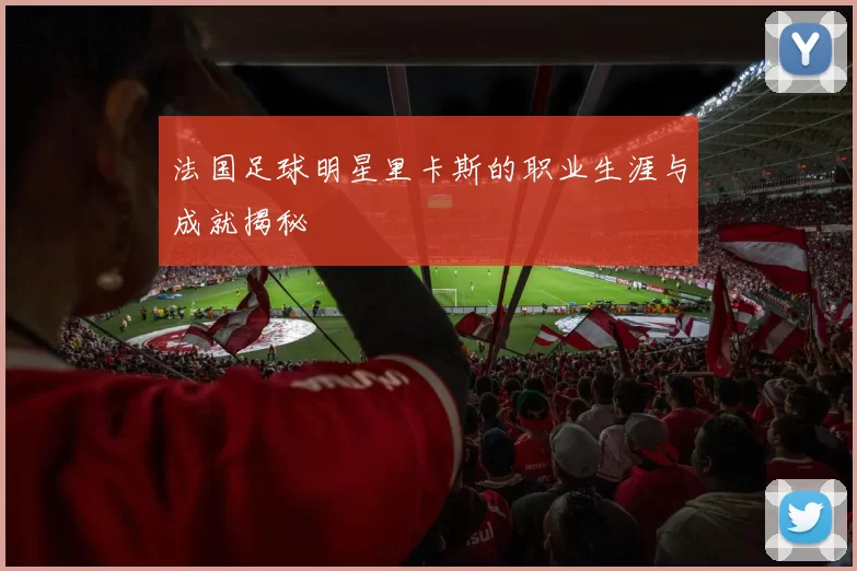 法国足球明星里卡斯的职业生涯与成就揭秘