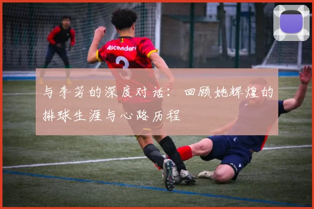 与李芳的深度对话：回顾她辉煌的排球生涯与心路历程