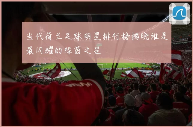 当代荷兰足球明星排行榜揭晓谁是最闪耀的绿茵之星