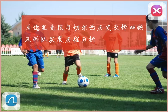 马德里竞技与切尔西历史交锋回顾及两队发展历程分析