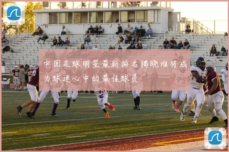 中国足球明星最新排名揭晓谁将成为球迷心中的最佳球员