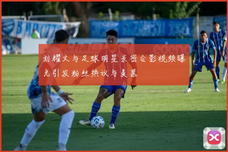 刘耀文与足球明星亲密合影视频曝光引发粉丝热议与羡慕