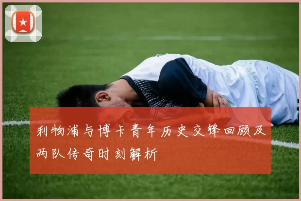 利物浦与博卡青年历史交锋回顾及两队传奇时刻解析