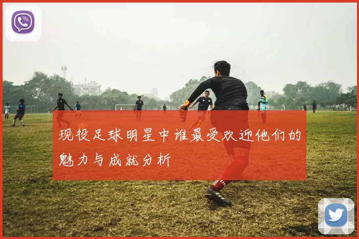 现役足球明星中谁最受欢迎他们的魅力与成就分析