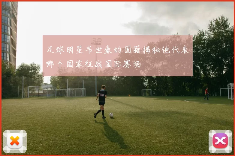 足球明星韦世豪的国籍揭秘他代表哪个国家征战国际赛场