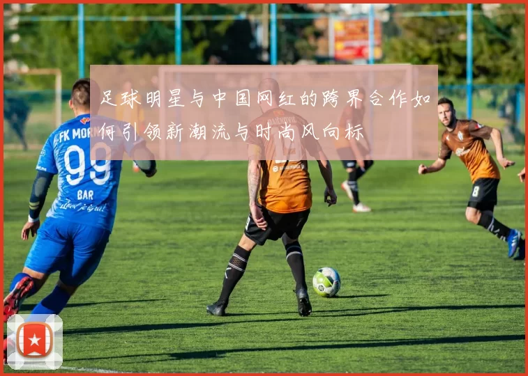 足球明星与中国网红的跨界合作如何引领新潮流与时尚风向标