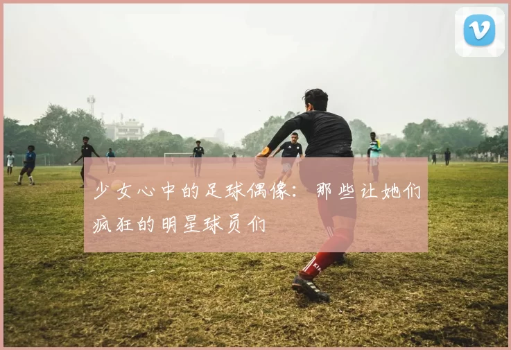 少女心中的足球偶像：那些让她们疯狂的明星球员们