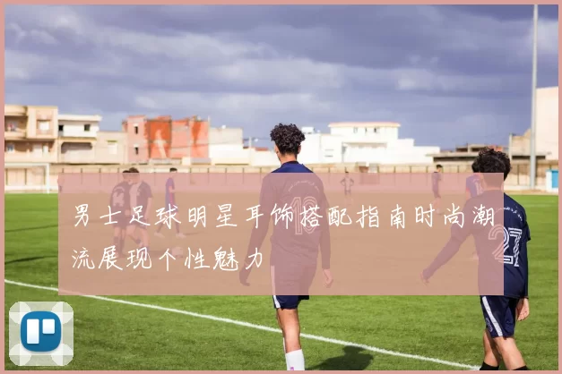 男士足球明星耳饰搭配指南时尚潮流展现个性魅力