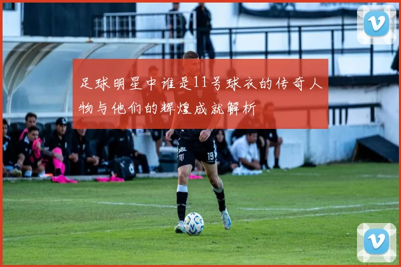 足球明星中谁是11号球衣的传奇人物与他们的辉煌成就解析