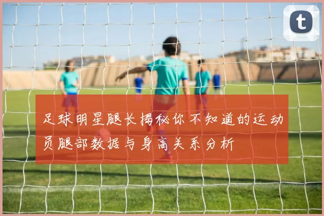 足球明星腿长揭秘你不知道的运动员腿部数据与身高关系分析