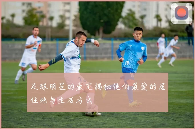 足球明星的豪宅揭秘他们最爱的居住地与生活方式