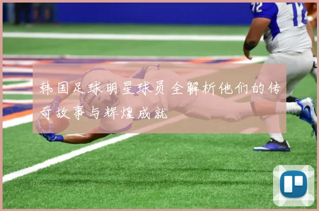 韩国足球明星球员全解析他们的传奇故事与辉煌成就