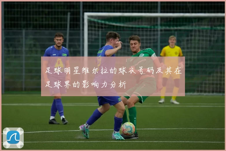 足球明星维尔拉的球衣号码及其在足球界的影响力分析