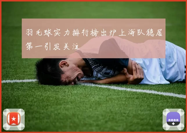羽毛球实力排行榜出炉上海队稳居第一引发关注
