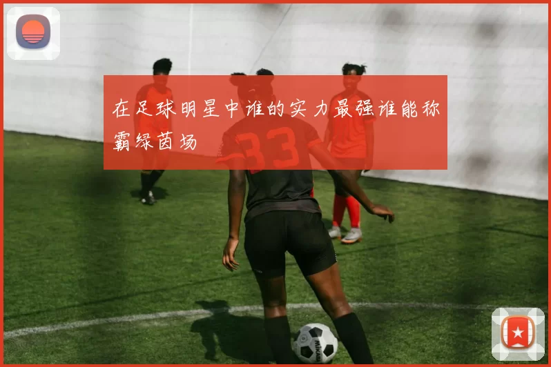 在足球明星中谁的实力最强谁能称霸绿茵场