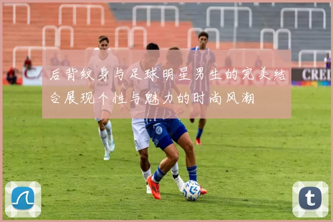 后背纹身与足球明星男生的完美结合展现个性与魅力的时尚风潮