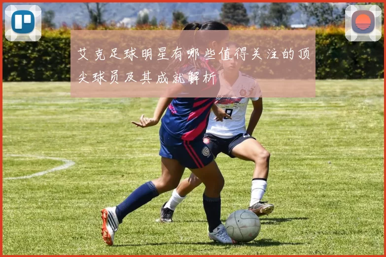 艾克足球明星有哪些值得关注的顶尖球员及其成就解析