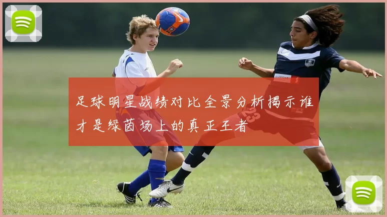 足球明星战绩对比全景分析揭示谁才是绿茵场上的真正王者