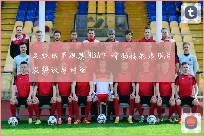 足球明星观赛NBA巴特勒精彩表现引发热议与讨论