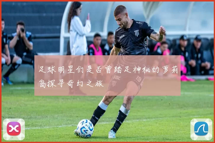 足球明星们是否曾踏足神秘的萝莉岛探寻奇幻之旅