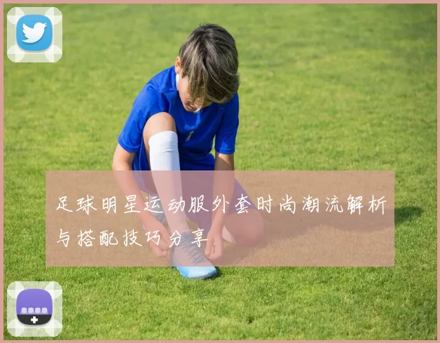 足球明星运动服外套时尚潮流解析与搭配技巧分享