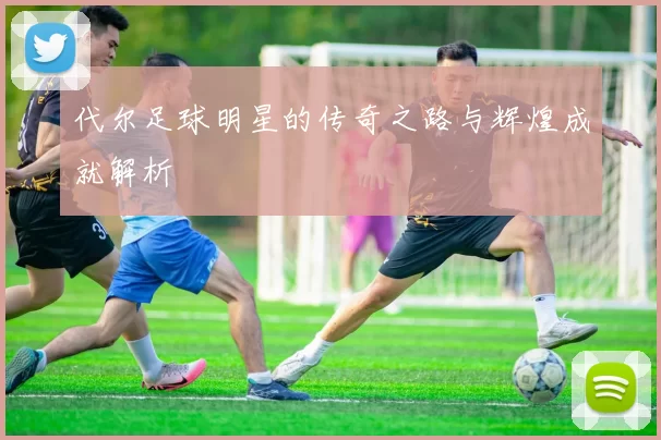 代尔足球明星的传奇之路与辉煌成就解析