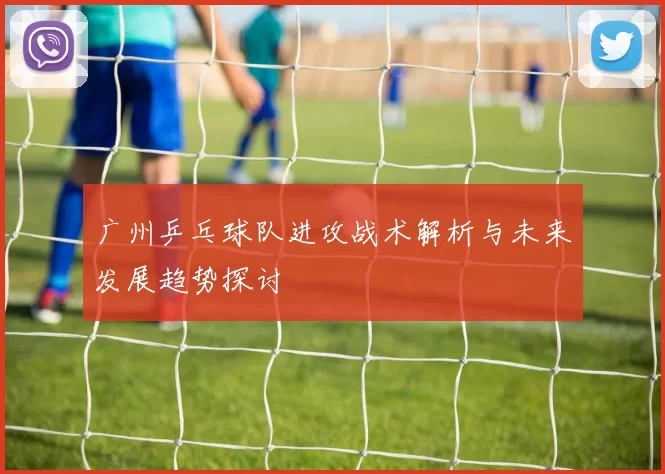 广州乒乓球队进攻战术解析与未来发展趋势探讨