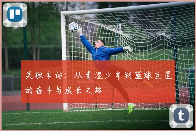 吴敏专访：从青涩少年到篮球巨星的奋斗与成长之路