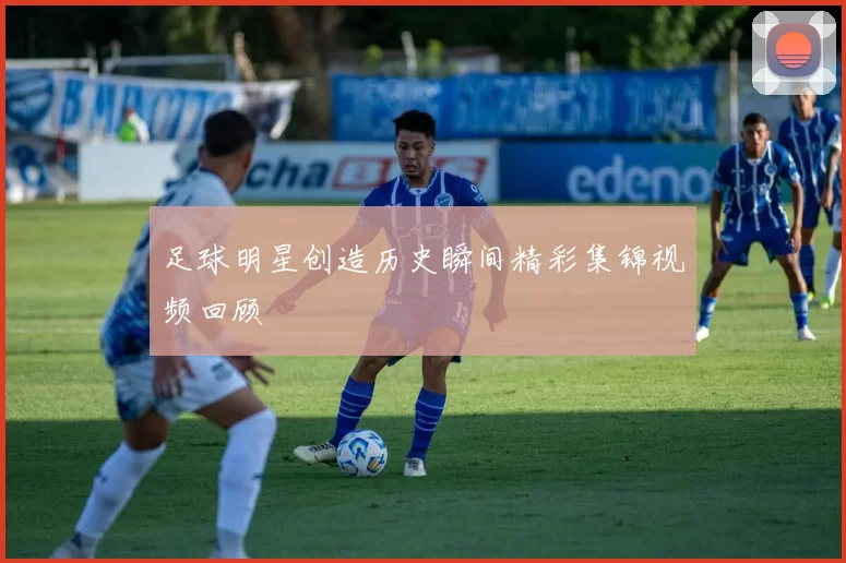 足球明星创造历史瞬间精彩集锦视频回顾