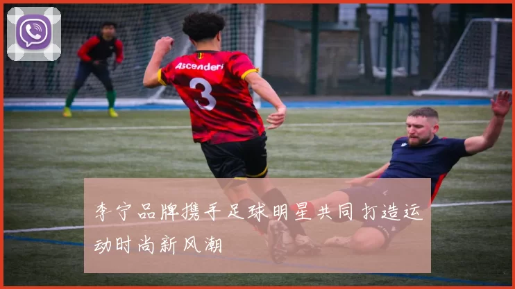 李宁品牌携手足球明星共同打造运动时尚新风潮